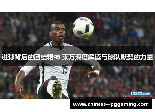 进球背后的团结精神 莱万深度解读与球队默契的力量