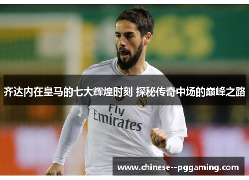 齐达内在皇马的七大辉煌时刻 探秘传奇中场的巅峰之路