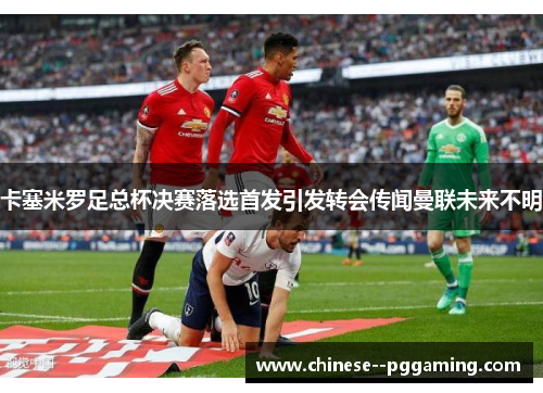 卡塞米罗足总杯决赛落选首发引发转会传闻曼联未来不明