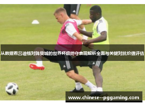 从数据看吕迪格对阵曼城的世界杯级防守表现解析全面与关键对抗价值评估 从数据看吕迪格对阵曼城的世界杯级防守表现解析全面与关键对抗价值评估