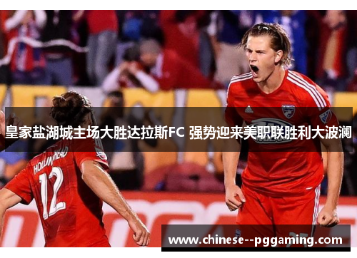 皇家盐湖城主场大胜达拉斯FC 强势迎来美职联胜利大波澜 皇家盐湖城主场大胜达拉斯FC 强势迎来美职联胜利大波澜