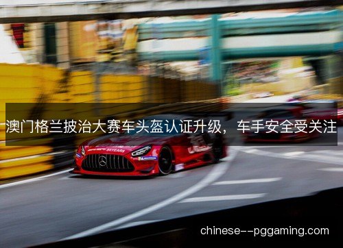澳门格兰披治大赛车头盔认证升级，车手安全受关注